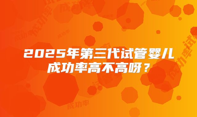2025年第三代试管婴儿成功率高不高呀?