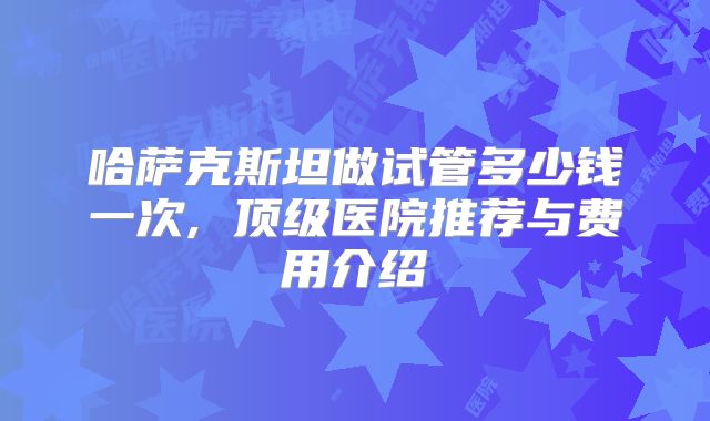 哈萨克斯坦做试管多少钱一次, 顶级医院推荐与费用介绍