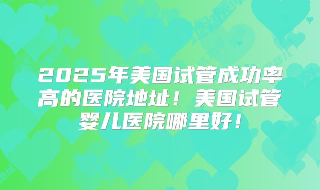 2025年美国试管成功率高的医院地址!美国试管婴儿医院哪里好!