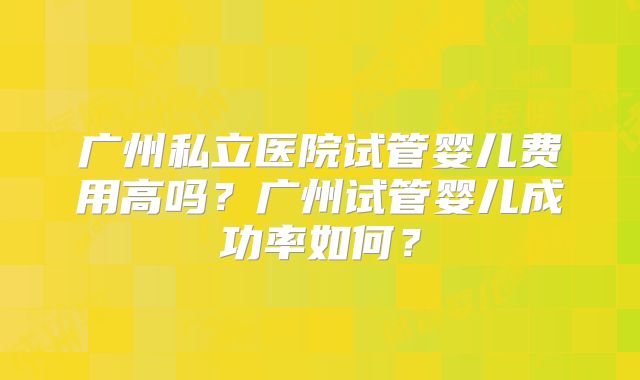 广州私立医院试管婴儿费用高吗?广州试管婴儿成功率如何?