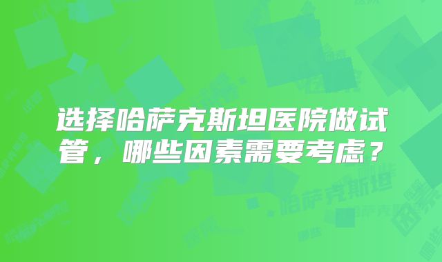 选择哈萨克斯坦医院做试管，哪些因素需要考虑？
