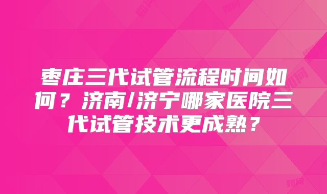 枣庄三代试管流程时间如何?济南/济宁哪家医院三代试管技术更成熟?