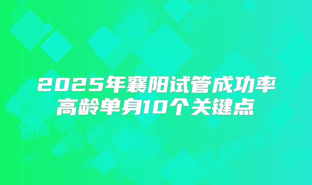 2025年襄阳试管成功率高龄单身10个关键点