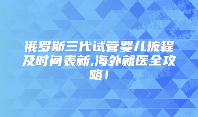 俄罗斯三代试管婴儿流程及时间表新,海外就医全攻略！