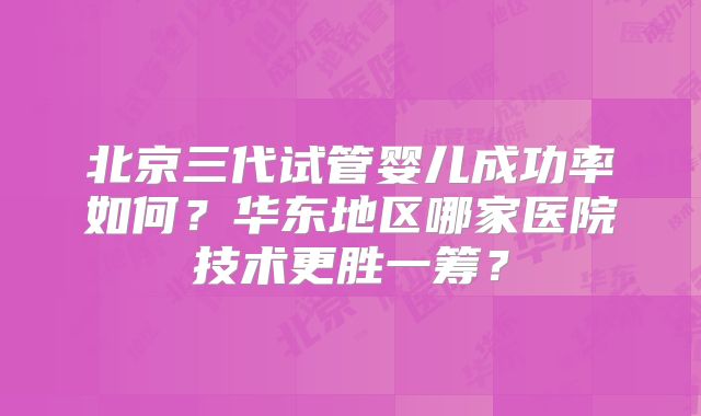 北京三代试管婴儿成功率如何?华东地区哪家医院技术更胜一筹?