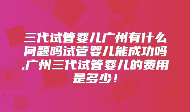 三代试管婴儿广州有什么问题吗试管婴儿能成功吗,广州三代试管婴儿的费用是多少！