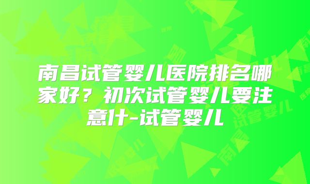 南昌试管婴儿医院排名哪家好?初次试管婴儿要注意什-试管婴儿
