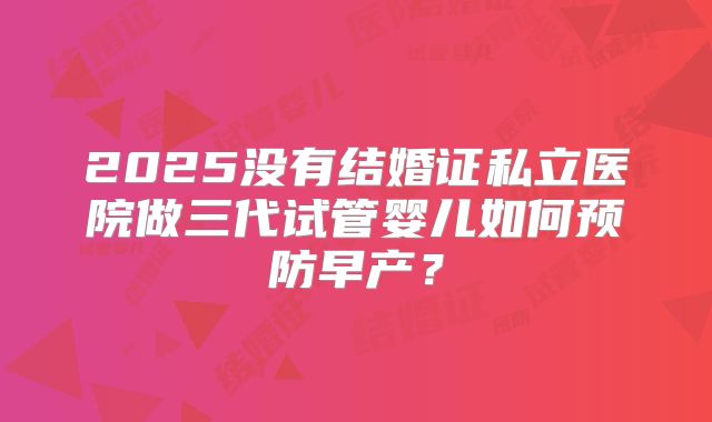 2025没有结婚证私立医院做三代试管婴儿如何预防早产？