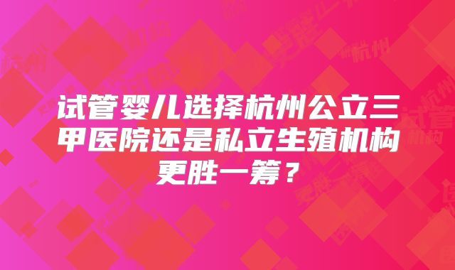 试管婴儿选择杭州公立三甲医院还是私立生殖机构更胜一筹?