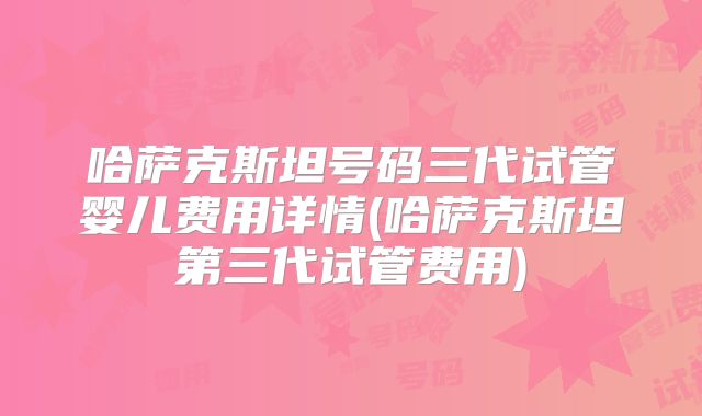 哈萨克斯坦号码三代试管婴儿费用详情(哈萨克斯坦第三代试管费用)