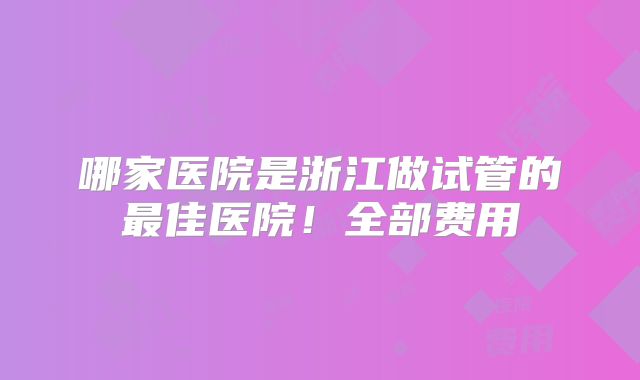 哪家医院是浙江做试管的最佳医院!全部费用
