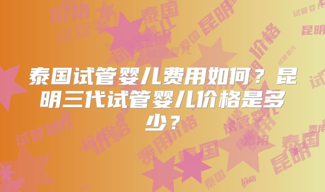 泰国试管婴儿费用如何?昆明三代试管婴儿价格是多少?
