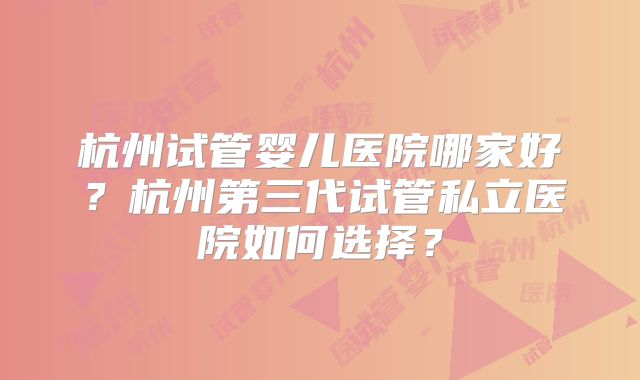 杭州试管婴儿医院哪家好?杭州第三代试管私立医院如何选择?
