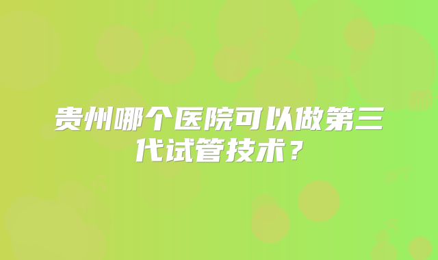 贵州哪个医院可以做第三代试管技术？