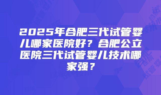 2025年合肥三代试管婴儿哪家医院好?合肥公立医院三代试管婴儿技术哪家强?