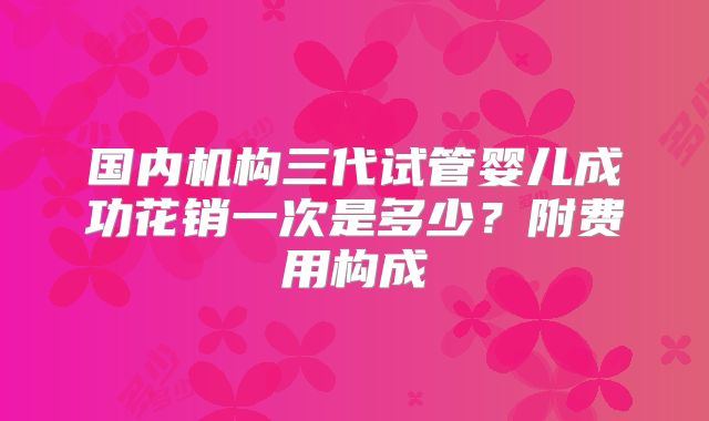 国内机构三代试管婴儿成功花销一次是多少?附费用构成