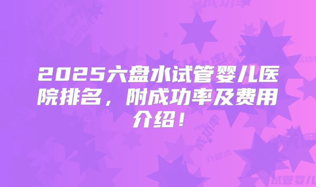 2025六盘水试管婴儿医院排名，附成功率及费用介绍！