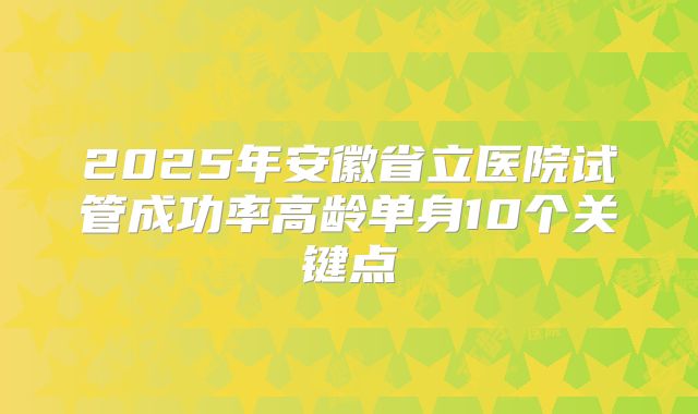 2025年安徽省立医院试管成功率高龄单身10个关键点