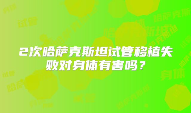 2次哈萨克斯坦试管移植失败对身体有害吗？