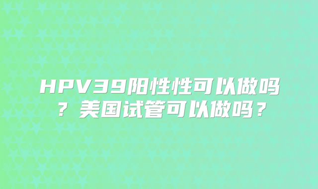 HPV39阳性性可以做吗？美国试管可以做吗？