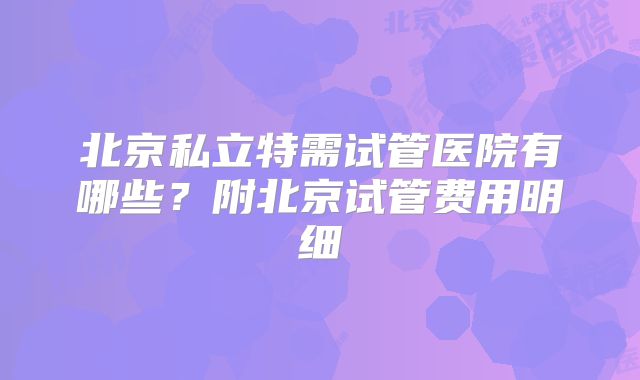 北京私立特需试管医院有哪些？附北京试管费用明细