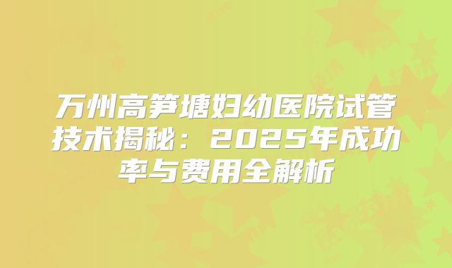 万州高笋塘妇幼医院试管技术揭秘:2025年成功率与费用全解析