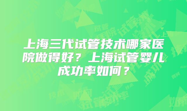上海三代试管技术哪家医院做得好?上海试管婴儿成功率如何?