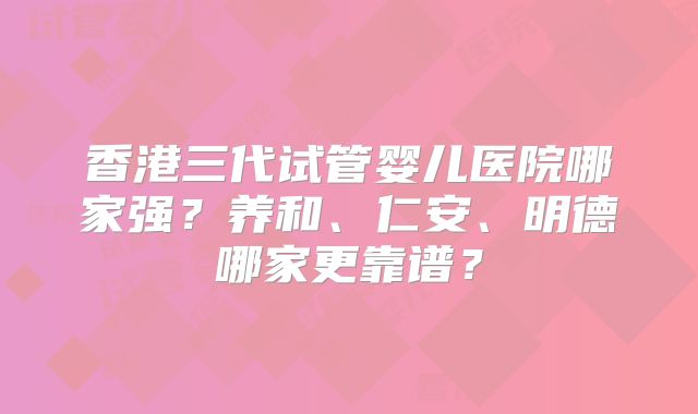 香港三代试管婴儿医院哪家强？养和、仁安、明德哪家更靠谱？