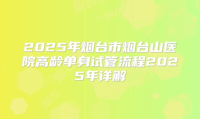 2025年烟台市烟台山医院高龄单身试管流程2025年详解
