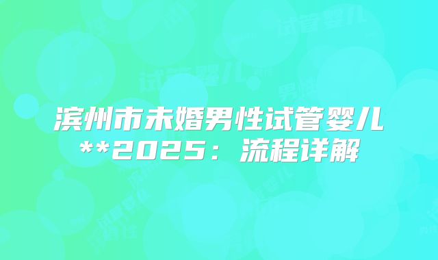 滨州市未婚男性试管婴儿**2025：流程详解