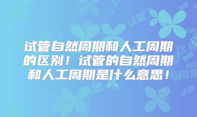 试管自然周期和人工周期的区别!试管的自然周期和人工周期是什么意思!