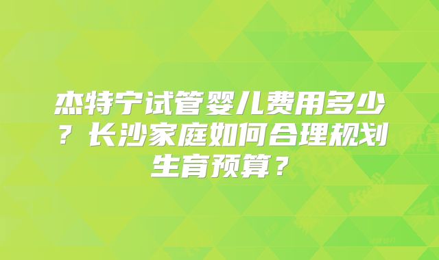 杰特宁试管婴儿费用多少?长沙家庭如何合理规划生育预算?