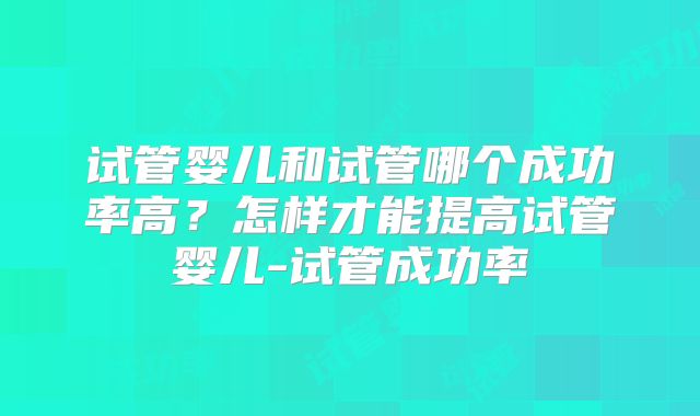 试管婴儿和试管哪个成功率高?怎样才能提高试管婴儿-试管成功率