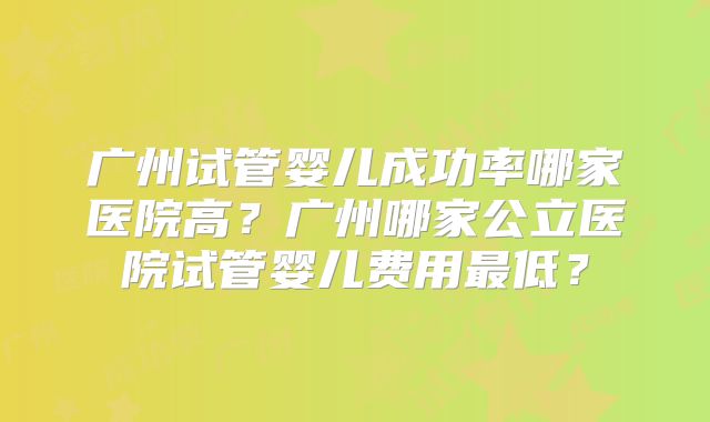 广州试管婴儿成功率哪家医院高?广州哪家公立医院试管婴儿费用最低?