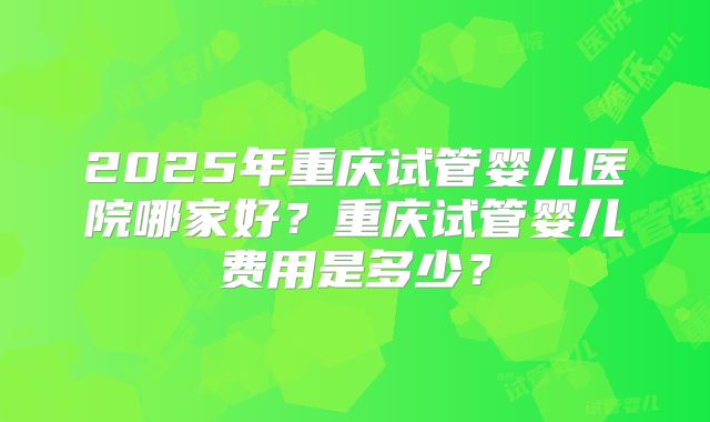 2025年重庆试管婴儿医院哪家好？重庆试管婴儿费用是多少？