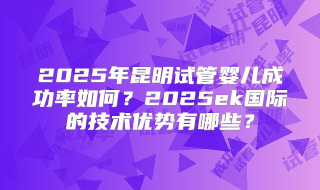 2025年昆明试管婴儿成功率如何？2025ek国际的技术优势有哪些？