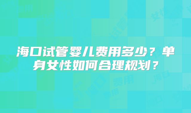 海口试管婴儿费用多少?单身女性如何合理规划?