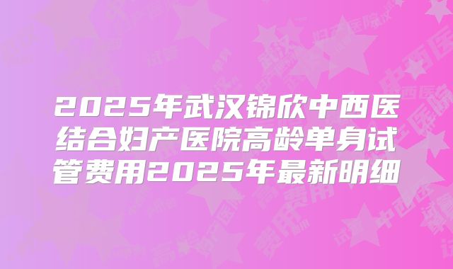 2025年武汉锦欣中西医结合妇产医院高龄单身试管费用2025年最新明细