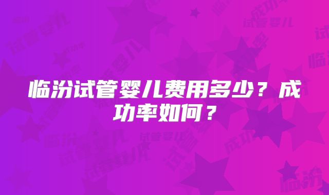 临汾试管婴儿费用多少?成功率如何?