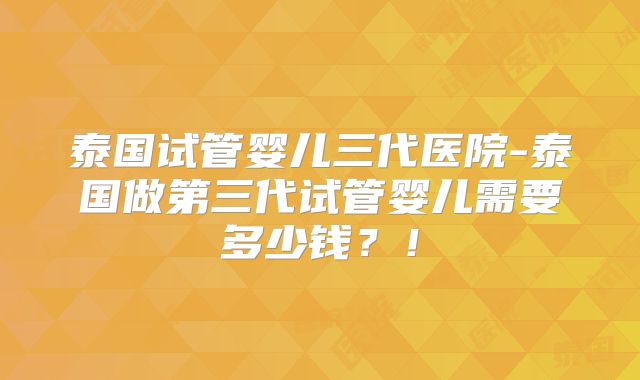 泰国试管婴儿三代医院-泰国做第三代试管婴儿需要多少钱?!