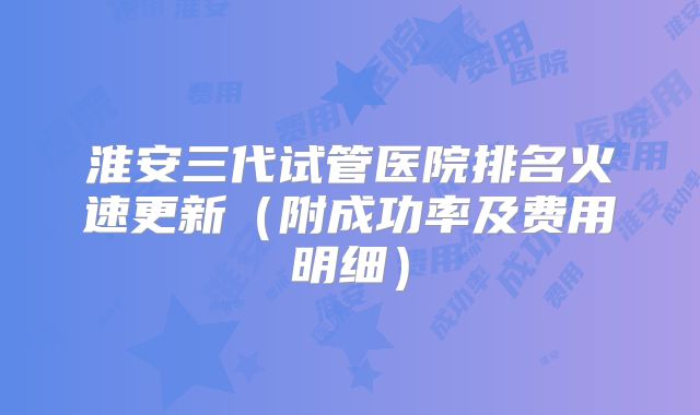 淮安三代试管医院排名火速更新(附成功率及费用明细)