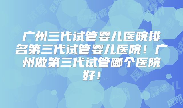 广州三代试管婴儿医院排名第三代试管婴儿医院！广州做第三代试管哪个医院好！
