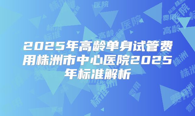2025年高龄单身试管费用株洲市中心医院2025年标准解析