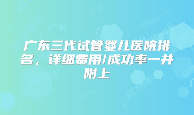 广东三代试管婴儿医院排名,详细费用/成功率一并附上