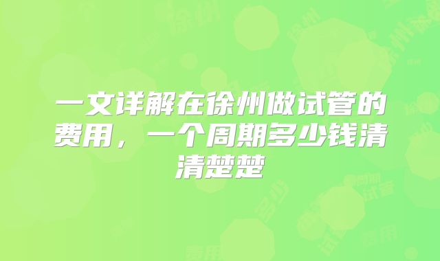 一文详解在徐州做试管的费用,一个周期多少钱清清楚楚