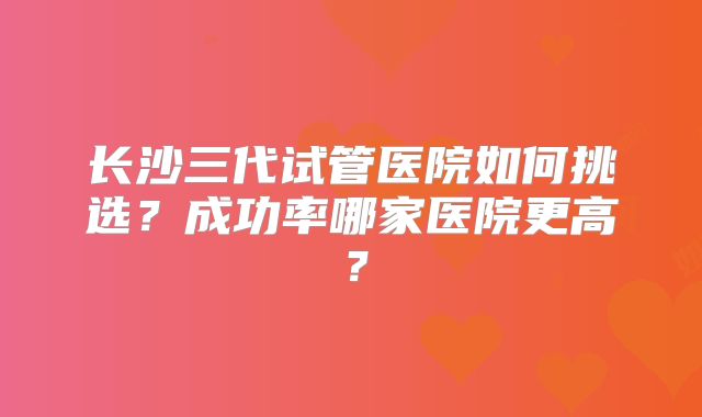 长沙三代试管医院如何挑选？成功率哪家医院更高？