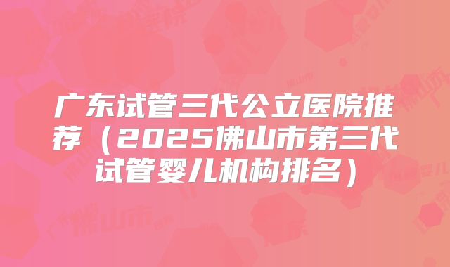 广东试管三代公立医院推荐(2025佛山市第三代试管婴儿机构排名)