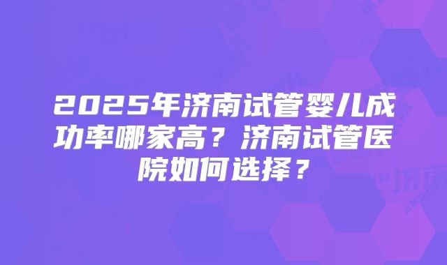 2025年济南试管婴儿成功率哪家高?济南试管医院如何选择?