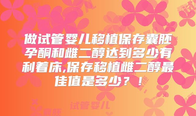 做试管婴儿移植保存囊胚孕酮和雌二醇达到多少有利着床,保存移植雌二醇最佳值是多少?!