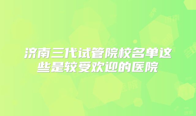 济南三代试管院校名单这些是较受欢迎的医院